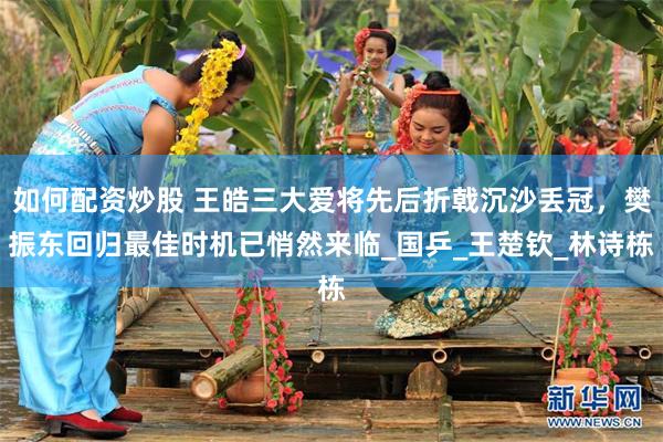 如何配资炒股 王皓三大爱将先后折戟沉沙丢冠，樊振东回归最佳时机已悄然来临_国乒_王楚钦_林诗栋
