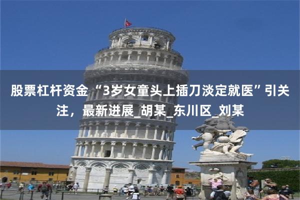 股票杠杆资金 “3岁女童头上插刀淡定就医”引关注，最新进展_胡某_东川区_刘某