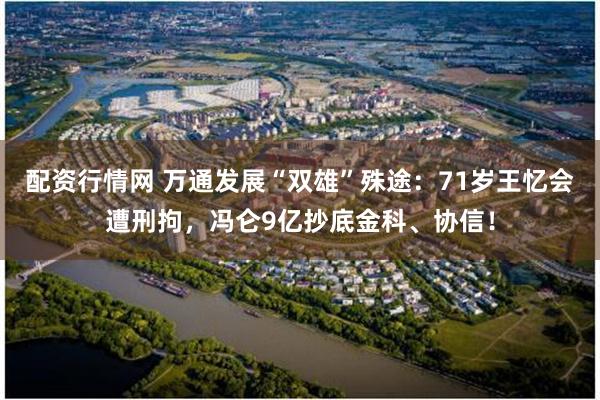 配资行情网 万通发展“双雄”殊途：71岁王忆会遭刑拘，冯仑9亿抄底金科、协信！