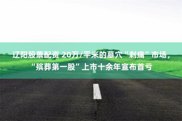 辽阳股票配资 20万/平米的墓穴“刺痛”市场，“殡葬第一股”上市十余年宣布首亏