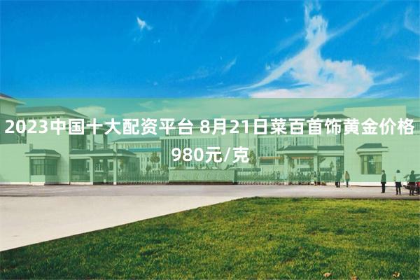 2023中国十大配资平台 8月21日菜百首饰黄金价格980元/克