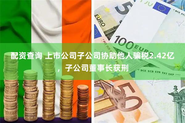 配资查询 上市公司子公司协助他人骗税2.42亿，子公司董事长获刑