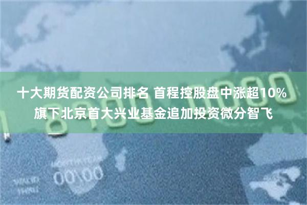 十大期货配资公司排名 首程控股盘中涨超10% 旗下北京首大兴业基金追加投资微分智飞