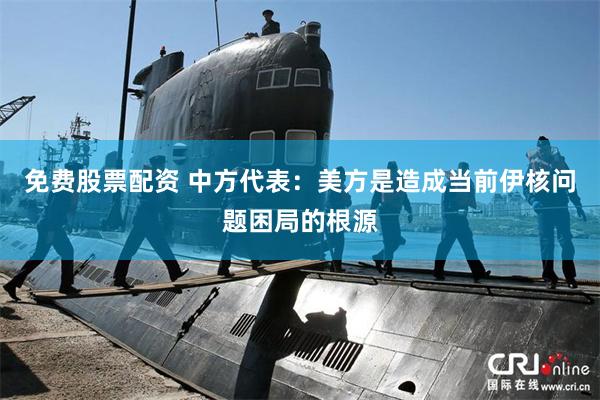 免费股票配资 中方代表：美方是造成当前伊核问题困局的根源