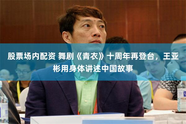 股票场内配资 舞剧《青衣》十周年再登台，王亚彬用身体讲述中国故事