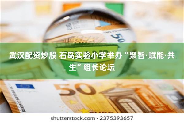 武汉配资炒股 石岛实验小学举办“聚智·赋能·共生”组长论坛