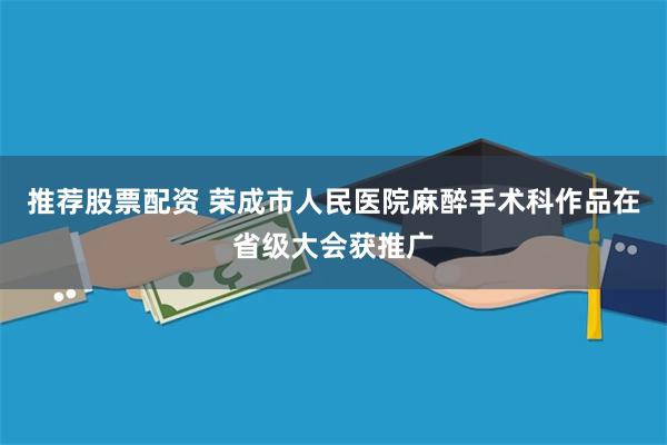 推荐股票配资 荣成市人民医院麻醉手术科作品在省级大会获推广