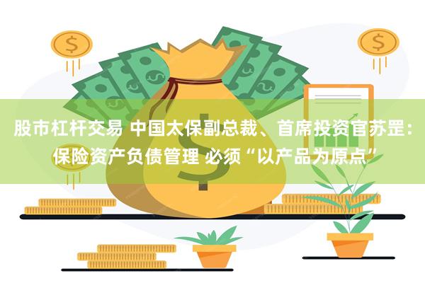 股市杠杆交易 中国太保副总裁、首席投资官苏罡： 保险资产负债管理 必须“以产品为原点”