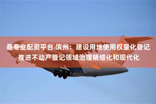 最专业配资平台 滨州：建设用地使用权量化登记 推进不动产登记领域治理精细化和现代化