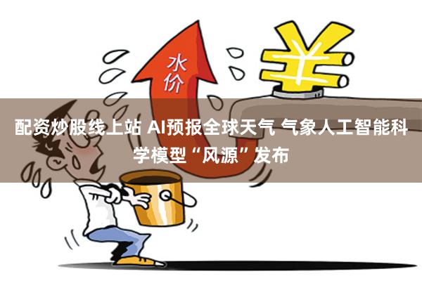 配资炒股线上站 AI预报全球天气 气象人工智能科学模型“风源”发布
