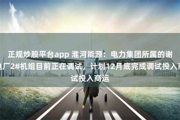 正规炒股平台app 淮河能源：电力集团所属的谢桥电厂2#机组目前正在调试，计划12月底完成调试投入商运