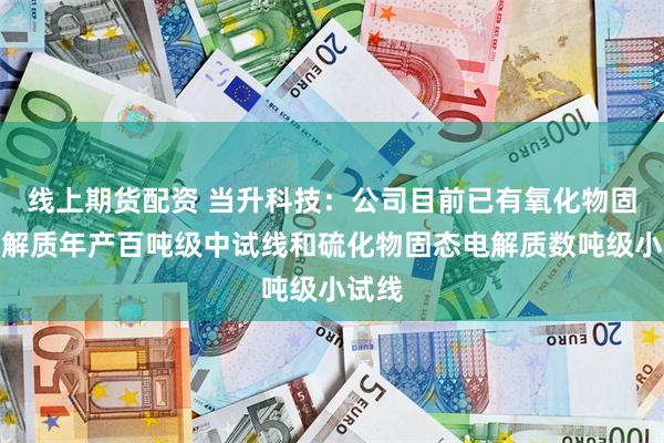 线上期货配资 当升科技：公司目前已有氧化物固态电解质年产百吨级中试线和硫化物固态电解质数吨级小试线