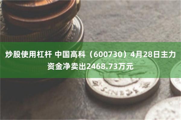 炒股使用杠杆 中国高科（600730）4月28日主力资金净卖出2468.73万元