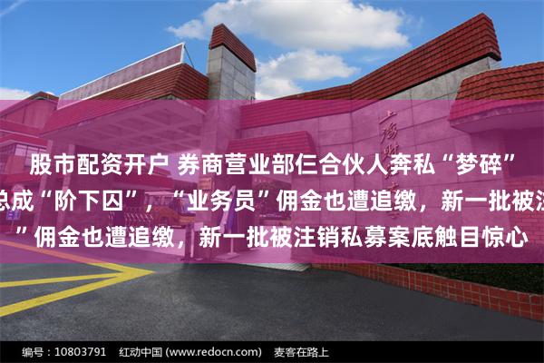股市配资开户 券商营业部仨合伙人奔私“梦碎”，18%高利贷私募老总成“阶下囚”，“业务员”佣金也遭追缴，新一批被注销私募案底触目惊心